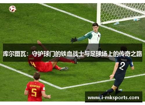 库尔图瓦：守护球门的铁血战士与足球场上的传奇之路