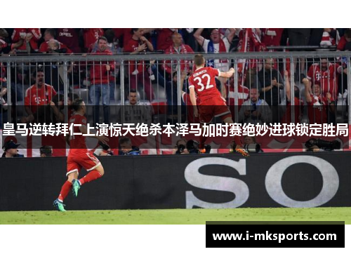 皇马逆转拜仁上演惊天绝杀本泽马加时赛绝妙进球锁定胜局